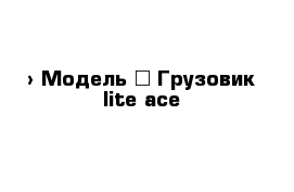  › Модель ­ Грузовик lite ace 